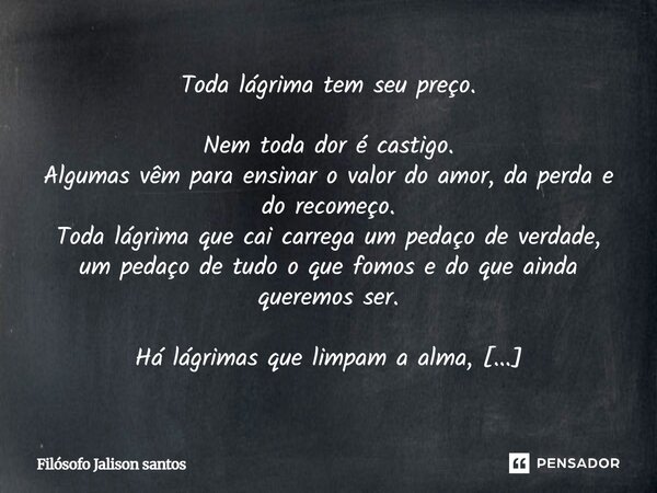 Toda lágrima tem seu preço. Nem toda dor é castigo. Algumas vêm para ensinar o valor do amor, da perda e do recomeço. Toda lágrima que cai carrega um pedaço de ... Frase de Filósofo Jalison santos.