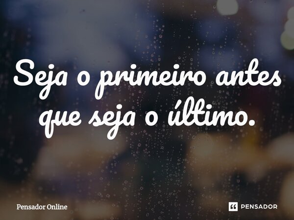 ⁠Seja o primeiro antes que seja o último.... Frase de Pensador Online.