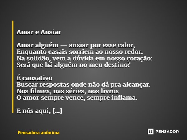  Amar e Ansiar Amar alguém — ansiar por esse calor, Enquanto casais sorriem ao nosso redor. Na solidão, vem a dúvida em nosso coração: Será que há alguém no me... Frase de Pensadora anônima.