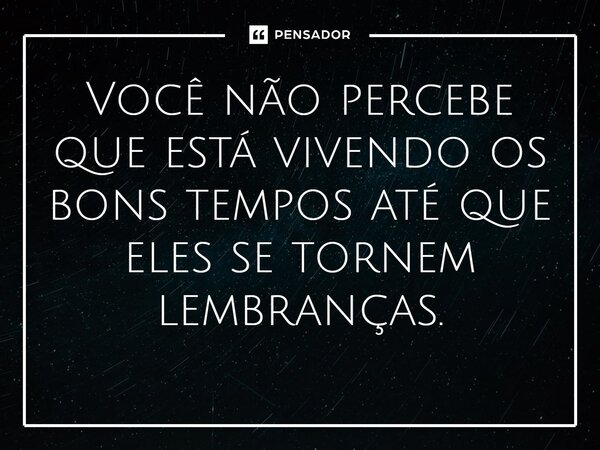 Você não percebe que está vivendo os bons tempos até que eles se tornem lembranças.