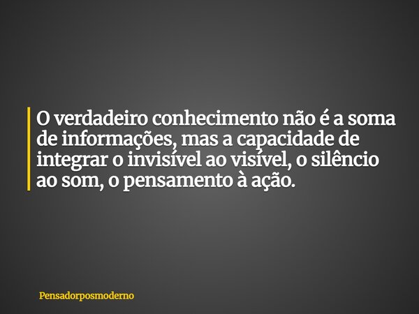 O verdadeiro conhecimento não é a soma de informações, mas a capacidade de integrar o invisível ao visível, o silêncio ao som, o pensamento à ação.... Frase de pensadorposmoderno.