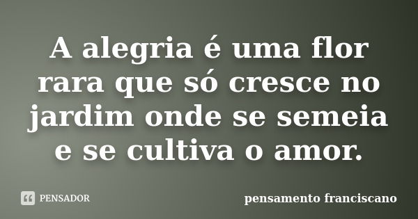 A alegria é uma flor rara que só cresce no jardim onde se semeia e se cultiva o amor.... Frase de pensamento franciscano.