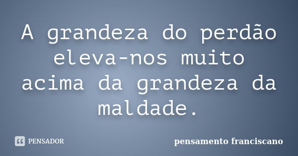 A grandeza do perdão eleva-nos muito acima da grandeza da maldade.... Frase de pensamento franciscano.