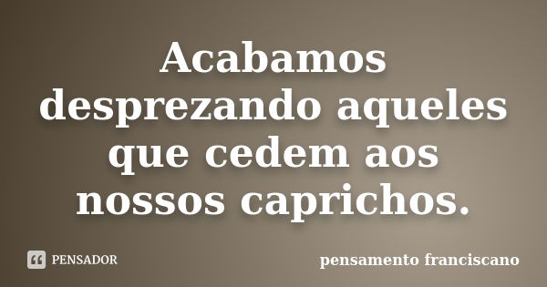 Acabamos desprezando aqueles que cedem aos nossos caprichos.... Frase de pensamento franciscano.