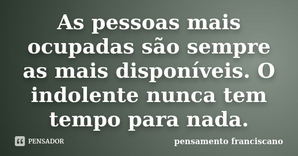 As pessoas mais ocupadas são sempre as mais disponíveis. O indolente nunca tem tempo para nada.... Frase de pensamento franciscano.