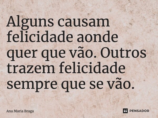 Alguns causam felicidade aonde quer que vão. Outros trazem felicidade sempre que se vão.... Frase de Ana Maria Braga.