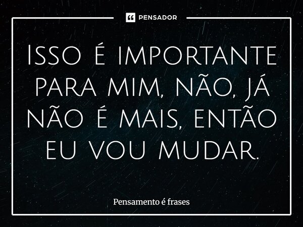 Isso é importante para mim, não, já não é mais, então eu vou mudar.... Frase de Pensamento é frases.