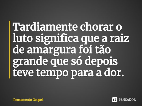⁠Tardiamente chorar o luto significa que a raiz de amargura foi tão grande que só depois teve tempo para a dor.... Frase de Pensamento Gospel.