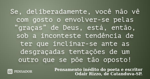 Se, deliberadamente, você não vê com gosto o envolver-se pelas “graças” de Deus, está, então, sob a inconteste tendência de ter que inclinar-se ante as desgraça... Frase de Pensamento inédito do poeta e escritor Odair Rizzo, de Catanduva-SP..