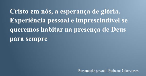 Cristo em nós, a esperança de glória. Experiência pessoal e imprescindível se queremos habitar na presença de Deus para sempre... Frase de Pensamento pessoal Paulo aos Colossenses.