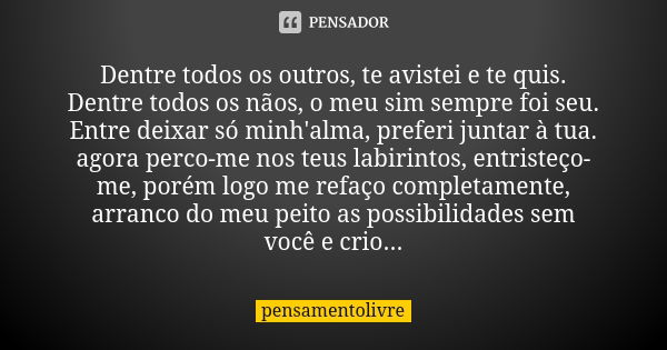 Dentre todos os outros, te avistei e te quis. Dentre todos os nãos, o meu sim sempre foi seu. Entre deixar só minh'alma, preferi juntar à tua. agora perco-me no... Frase de pensamentolivre.