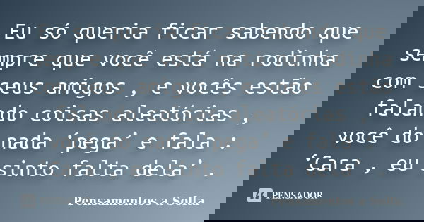 Eu só queria ficar sabendo que sempre que você está na rodinha com seus amigos , e vocês estão falando coisas aleatórias , você do nada ‘pega’ e fala : ‘Cara , ... Frase de Pensamentos a Solta.