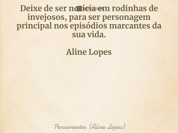 ⁠Deixe de ser notícia em rodinhas de invejosos, para ser personagem principal nos episódios marcantes da sua vida. Aline Lopes... Frase de Pensamentos (Aline Lopes).