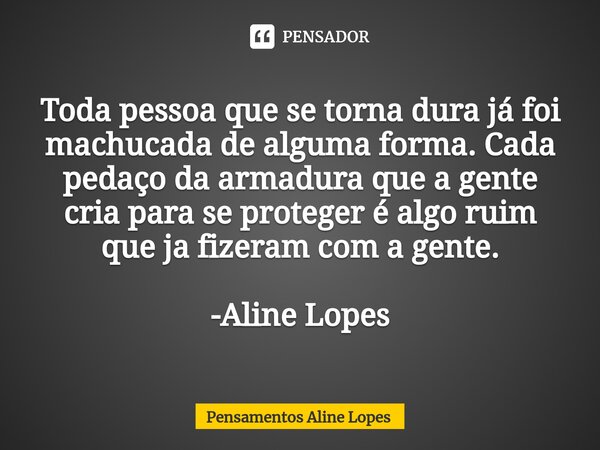 Toda pessoa que se torna dura já foi machucada de alguma forma. Cada pedaço da armadura que a gente cria para se proteger é algo ruim que ja fizeram com a gente... Frase de Pensamentos Aline Lopes.