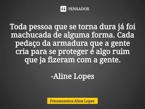 Toda pessoa que se torna dura já foi machucada de alguma forma. Cada pedaço da armadura que a gente cria para se proteger é algo ruim que ja fizeram com a gente... Frase de Pensamentos Aline Lopes.