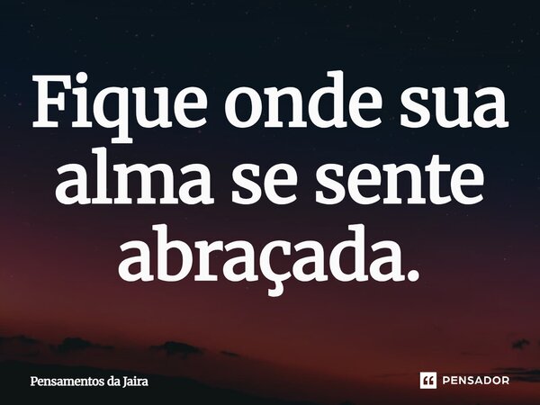 Fique onde sua alma se sente abraçada.... Frase de Pensamentos da Jaira.