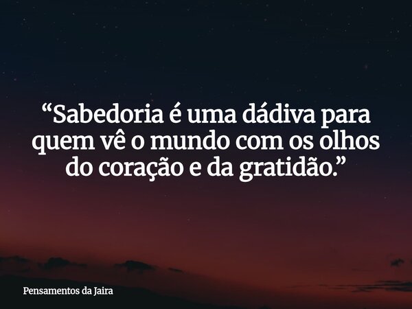 “Sabedoria é uma dádiva para quem vê o mundo com os olhos do coração e da gratidão.”... Frase de Pensamentos da Jaira.