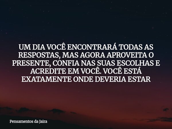 UM DIA VOCÊ ENCONTRARÁ TODAS AS RESPOSTAS, MAS AGORA APROVEITA O PRESENTE, CONFIA NAS SUAS ESCOLHAS E ACREDITE EM VOCÊ. VOCÊ ESTÁ EXATAMENTE ONDE DEVERIA ESTAR... Frase de Pensamentos da Jaira.
