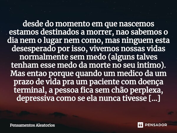 desde do momento em que nascemos estamos destinados a morrer, nao sabemos o dia nem o lugar nem como, mas ninguem esta desesperado por isso, vivemos nossas vid... Frase de Pensamentos Aleatorios.