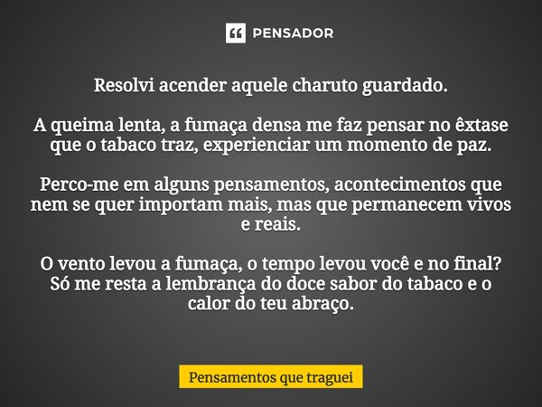 ⁠Resolvi acender aquele charuto guardado. A queima lenta, a fumaça densa me faz pensar no êxtase que o tabaco traz, experienciar um momento de paz. Perco-me em ... Frase de Pensamentos que traguei.