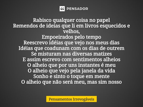 Rabisco qualquer coisa no papel Remendos de ideias que li em livros esquecidos e velhos, Empoeirados pelo tempo Reescrevo idéias que vejo nos meus dias Idéias q... Frase de Pensamentos Irrevogáveis.