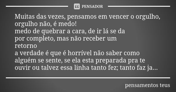 Muitas das vezes, pensamos em vencer o orgulho, orgulho não, é medo! medo de quebrar a cara, de ir lá se da por completo, mas não receber um retorno a verdade é... Frase de pensamentos teus.