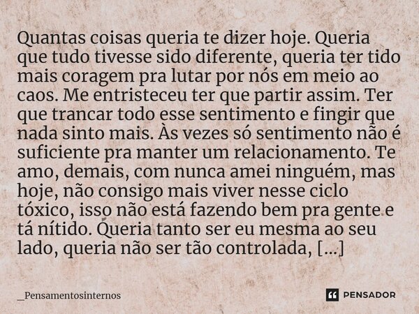 ⁠Quantas coisas queria te dizer hoje. Queria que tudo tivesse sido diferente, queria ter tido mais coragem pra lutar por nós em meio ao caos. Me entristeceu ter... Frase de _Pensamentosinternos.