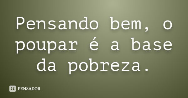 Pensando bem, o poupar é a base da pobreza.