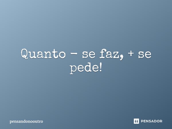 ⁠Quanto - se faz, + se pede!... Frase de pensandonooutro.