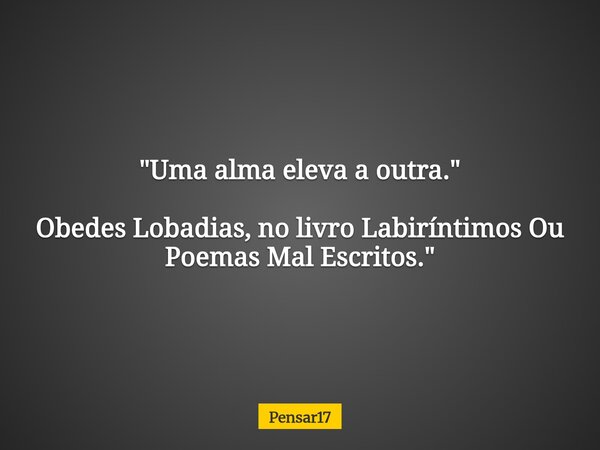 "Uma alma eleva a outra." Obedes Lobadias, no livro Labiríntimos Ou Poemas Mal Escritos."... Frase de Pensar17.