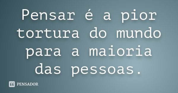 Pensar é a pior tortura do mundo para a maioria das pessoas.