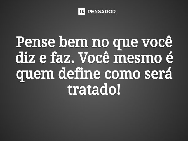 ⁠Pense bem no que você diz e faz. Você mesmo é quem define como será tratado!