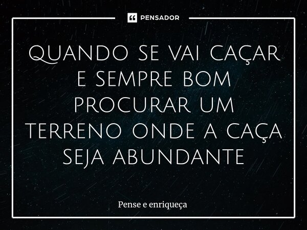 quando se vai caçar e sempre bom procurar um terreno onde a caça seja abundante... Frase de Pense e enriqueça.