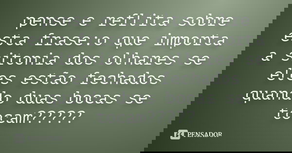 pense e reflita sobre esta frase:o que importa a sitonia dos olhares se eles estão fechados quando duas bocas se tocam?????
