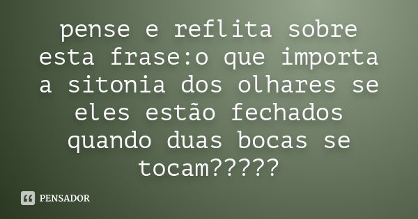 pense e reflita sobre esta frase:o que importa a sitonia dos olhares se eles estão fechados quando duas bocas se tocam?????