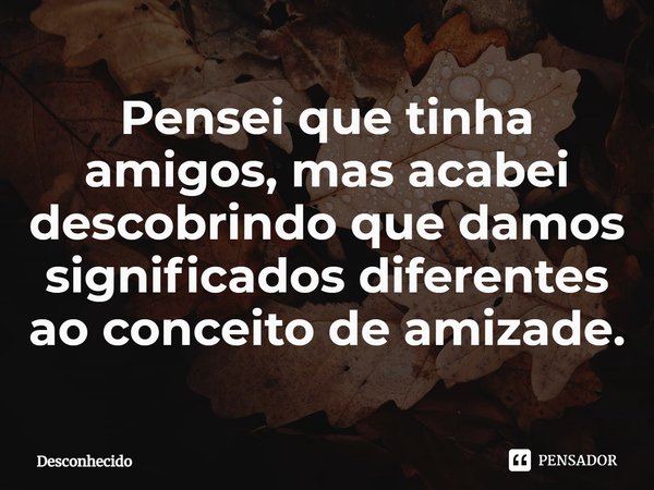 ⁠Pensei que tinha amigos, mas acabei descobrindo que damos significados diferentes ao conceito de amizade.