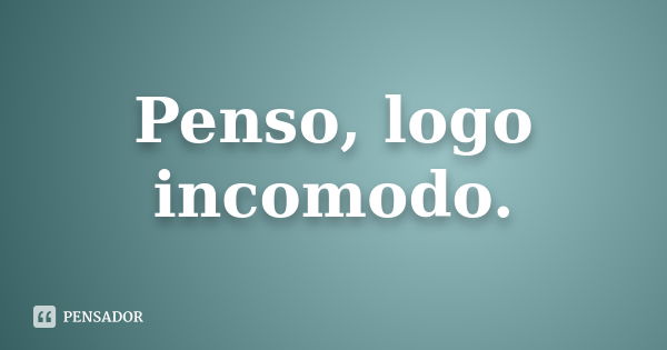 Penso, logo incomodo.