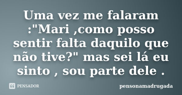 Uma vez me falaram :"Mari ,como posso sentir falta daquilo que não tive?" mas sei lá eu sinto , sou parte dele .... Frase de pensonamadrugada.