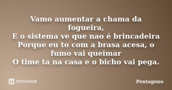 Vamo aumentar a chama da fogueira, E o sistema ve que nao é brincadeira Porque eu to com a brasa acesa, o fumo vai queimar O time ta na casa e o bicho vai pega.... Frase de Pentagono.