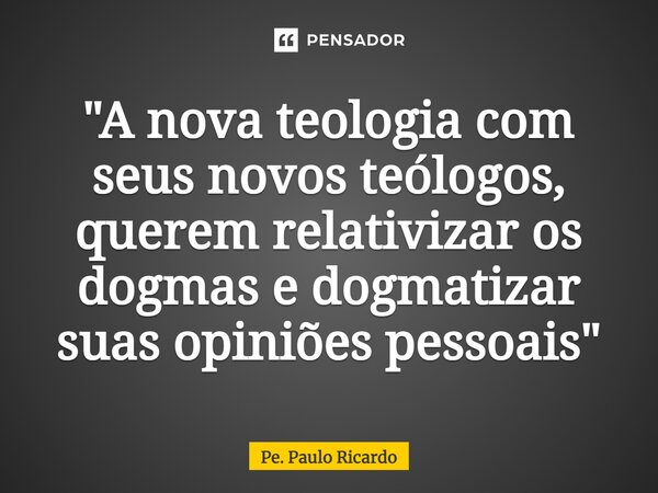 ⁠"A nova teologia com seus novos teólogos, querem relativizar os dogmas e dogmatizar suas opiniões pessoais"... Frase de Pe. Paulo Ricardo.