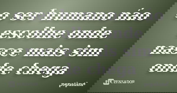 o ser humano náo escolhe onde nasce mais sim onde chega... Frase de pepaland.