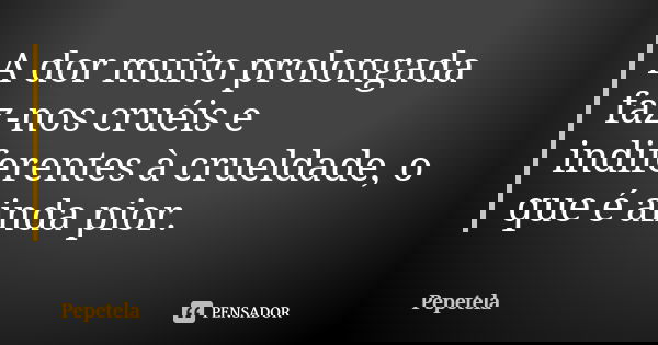 A dor muito prolongada faz-nos cruéis e indiferentes à crueldade, o que é ainda pior.... Frase de Pepetela.