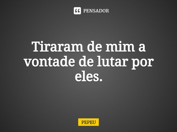 ⁠Tiraram de mim a vontade de lutar por eles.... Frase de PEPEU.