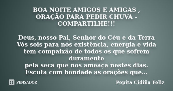 BOA NOITE AMIGOS E AMIGAS , ORAÇÃO PARA PEDIR CHUVA - COMPARTILHE!!! Deus, nosso Pai, Senhor do Céu e da Terra Vós sois para nós existência, energia e vida tem ... Frase de Pepita Cidiña Feliz.