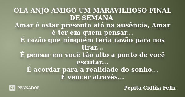 OLA ANJO AMIGO UM MARAVILHOSO FINAL DE SEMANA Amar é estar presente até na ausência, Amar é ter em quem pensar... É razão que ninguém teria razão para nos tirar... Frase de Pepita Cidiña Feliz.