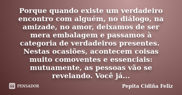 Porque quando existe um verdadeiro encontro com alguém, no diálogo, na amizade, no amor, deixamos de ser mera embalagem e passamos à categoria de verdadeiros pr... Frase de Pepita Cidiña Feliz.