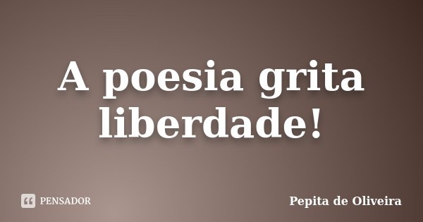A poesia grita liberdade!... Frase de Pepita de Oliveira.