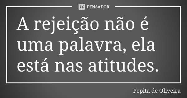A rejeição não é uma palavra, ela está nas atitudes.... Frase de Pepita de Oliveira.
