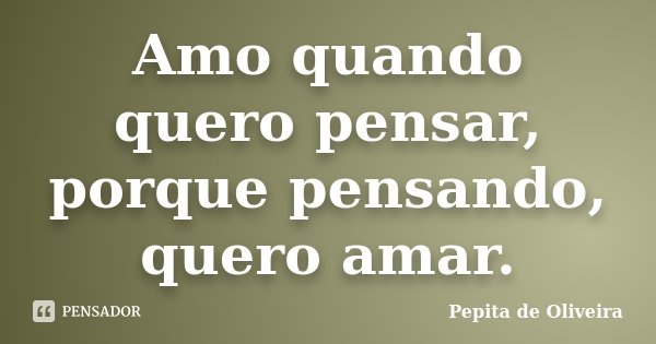 Amo quando quero pensar, porque pensando, quero amar.... Frase de Pepita de Oliveira.