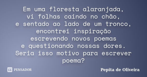 Em uma floresta alaranjada, vi folhas caindo no chão, e sentado ao lado de um tronco, encontrei inspiração escrevendo novos poemas e questionando nossas dores. ... Frase de Pepita de Oliveira.